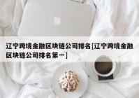 辽宁跨境金融区块链公司排名[辽宁跨境金融区块链公司排名第一]